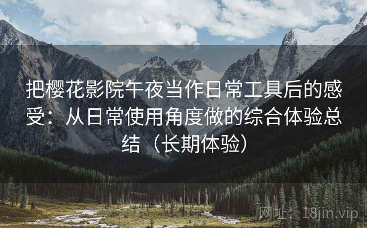 把樱花影院午夜当作日常工具后的感受：从日常使用角度做的综合体验总结（长期体验）